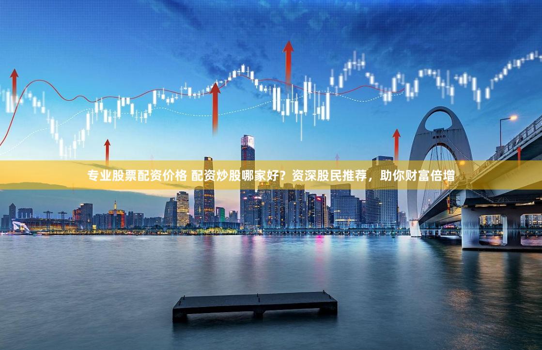 专业股票配资价格 配资炒股哪家好？资深股民推荐，助你财富倍增