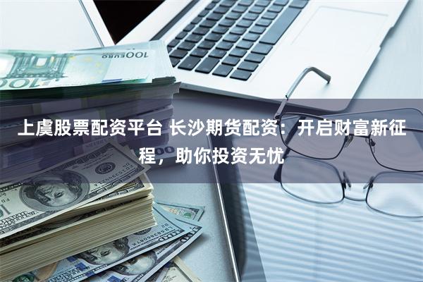 上虞股票配资平台 长沙期货配资：开启财富新征程，助你投资无忧