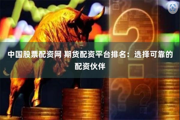 中国股票配资网 期货配资平台排名：选择可靠的配资伙伴
