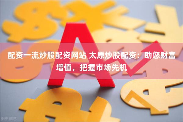 配资一流炒股配资网站 太原炒股配资：助您财富增值，把握市场先机