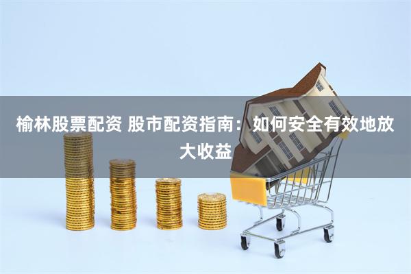 榆林股票配资 股市配资指南：如何安全有效地放大收益