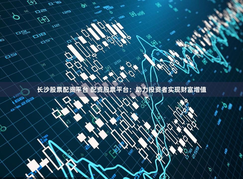 长沙股票配资平台 配资股票平台：助力投资者实现财富增值