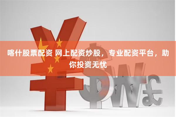 喀什股票配资 网上配资炒股，专业配资平台，助你投资无忧