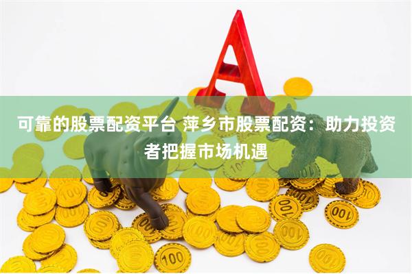 可靠的股票配资平台 萍乡市股票配资：助力投资者把握市场机遇