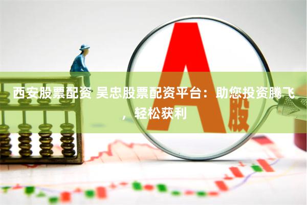 西安股票配资 吴忠股票配资平台：助您投资腾飞，轻松获利
