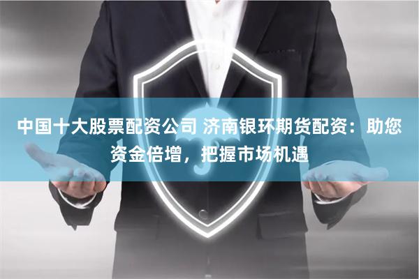 中国十大股票配资公司 济南银环期货配资：助您资金倍增，把握市场机遇