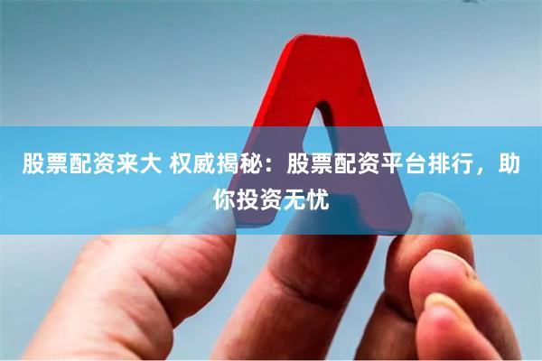 股票配资来大 权威揭秘：股票配资平台排行，助你投资无忧