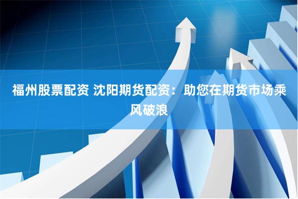 福州股票配资 沈阳期货配资：助您在期货市场乘风破浪