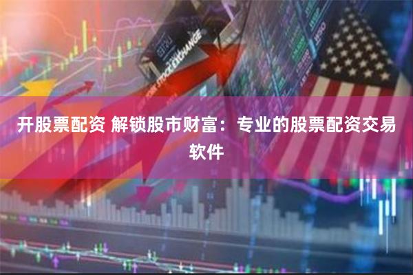 开股票配资 解锁股市财富：专业的股票配资交易软件