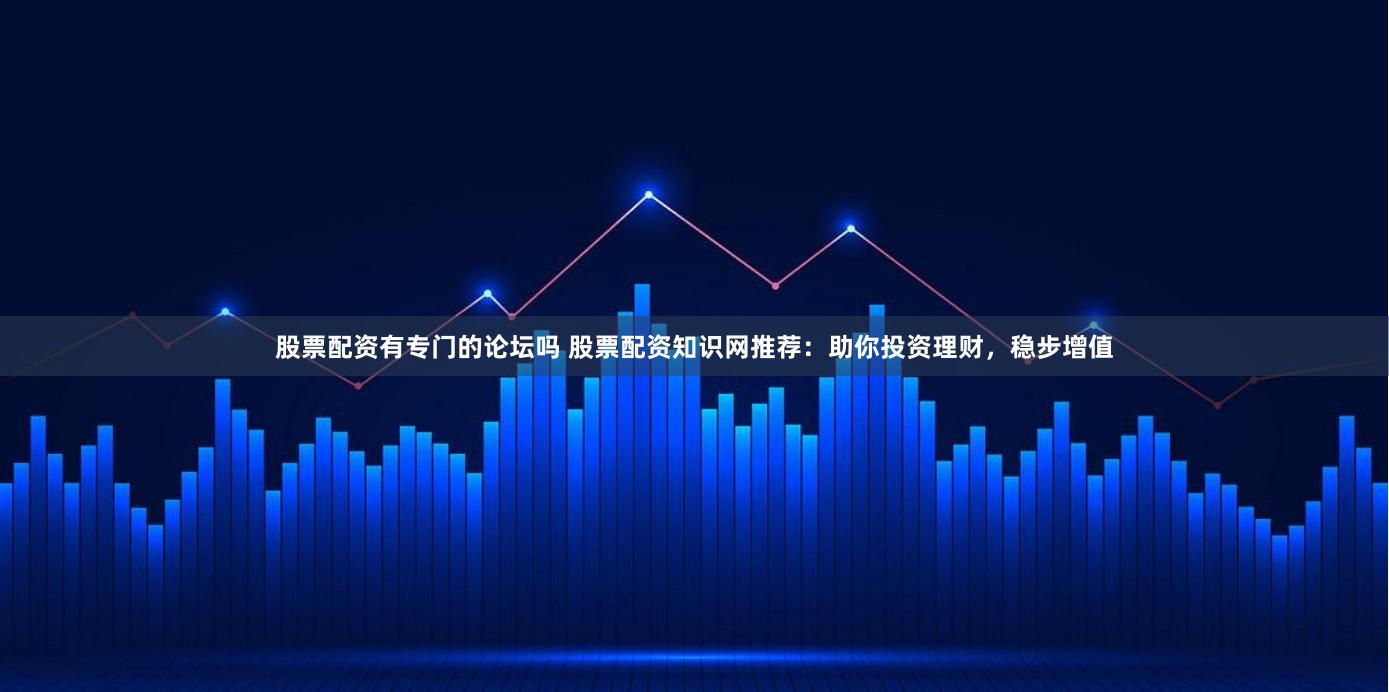 股票配资有专门的论坛吗 股票配资知识网推荐:助你投资理财,稳步增值