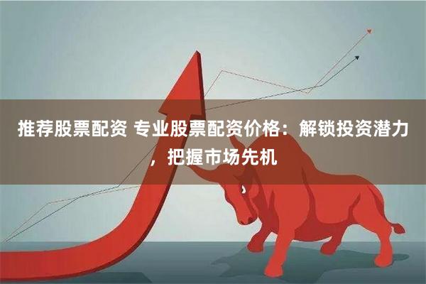 推荐股票配资 专业股票配资价格：解锁投资潜力，把握市场先机